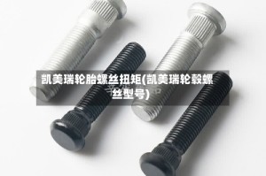 凯美瑞轮胎螺丝扭矩(凯美瑞轮毂螺丝型号)