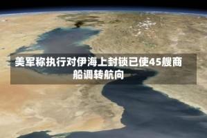 美军称执行对伊海上封锁已使45艘商船调转航向