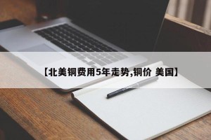 【北美铜费用5年走势,铜价 美国】