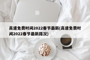 高速免费时间2022春节最新(高速免费时间2022春节最新路况)