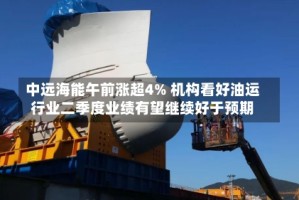 中远海能午前涨超4% 机构看好油运行业二季度业绩有望继续好于预期
