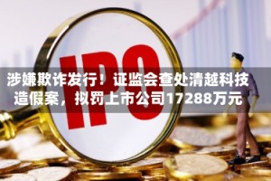 涉嫌欺诈发行！证监会查处清越科技造假案，拟罚上市公司17288万元