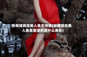 张雨绮再现美人鱼名场面(张雨绮在美人鱼里面演的是什么角色)