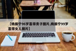 【杨振宁96岁喜得贵子图片,杨振宁99岁喜得女儿图片】