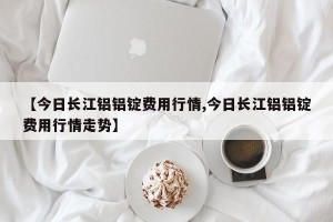 【今日长江铝铝锭费用行情,今日长江铝铝锭费用行情走势】