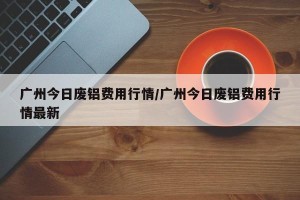 广州今日废铝费用行情/广州今日废铝费用行情最新