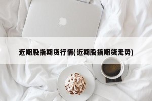 近期股指期货行情(近期股指期货走势)