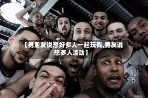 【男朋友说想好多人一起玩我,男友说想多人运动】