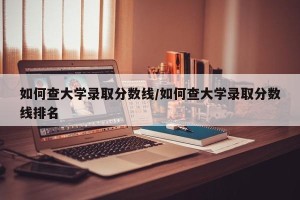 如何查大学录取分数线/如何查大学录取分数线排名