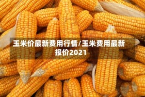 玉米价最新费用行情/玉米费用最新报价2021
