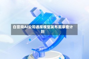 白宫向AI公司通报模型发布前审查计划