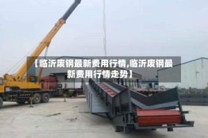 【临沂废钢最新费用行情,临沂废钢最新费用行情走势】