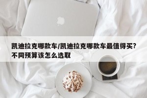 凯迪拉克哪款车/凯迪拉克哪款车最值得买?不同预算该怎么选取