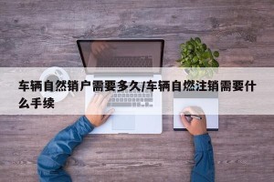 车辆自然销户需要多久/车辆自燃注销需要什么手续