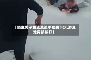 【陌生男子将泳池边小孩踢下水,游泳池男孩被打】