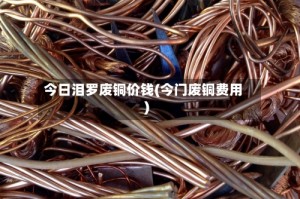 今日泪罗废铜价钱(今门废铜费用)
