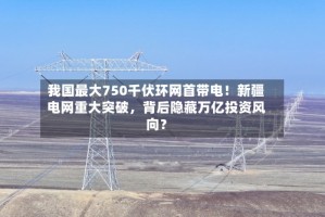我国最大750千伏环网首带电！新疆电网重大突破，背后隐藏万亿投资风向？