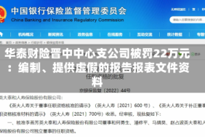 华泰财险晋中中心支公司被罚22万元：编制、提供虚假的报告报表文件资料