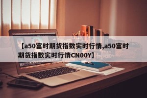 【a50富时期货指数实时行情,a50富时期货指数实时行情CN00Y】