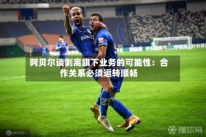 阿贝尔谈剥离旗下业务的可能性：合作关系必须运转顺畅
