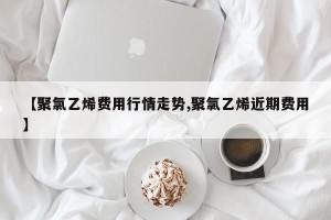 【聚氯乙烯费用行情走势,聚氯乙烯近期费用】