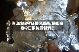 佛山废铅今日报价最新/佛山废铅今日报价最新消息