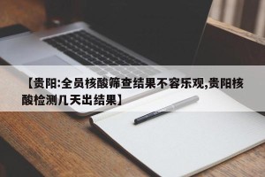 【贵阳:全员核酸筛查结果不容乐观,贵阳核酸检测几天出结果】