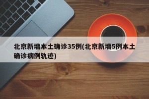 北京新增本土确诊35例(北京新增5例本土确诊病例轨迹)
