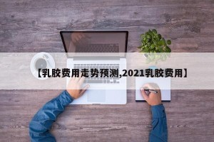【乳胶费用走势预测,2021乳胶费用】