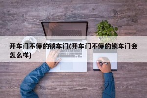 开车门不停的锁车门(开车门不停的锁车门会怎么样)