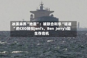 冰淇淋界“地震”：被联合利华“驱逐”的CEO转投Jeni's，Ben  Jerry's陷生存危机