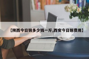 【陕西今日铜多少钱一斤,西安今日铜费用】
