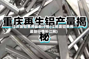 江苏废铝费用最新行情(江苏废铝费用最新行情长江网)