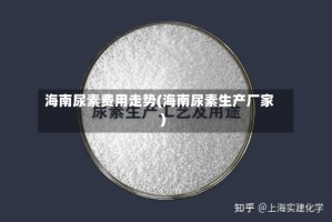 海南尿素费用走势(海南尿素生产厂家)
