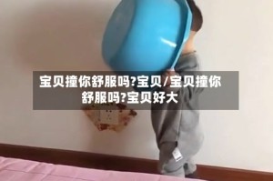 宝贝撞你舒服吗?宝贝/宝贝撞你舒服吗?宝贝好大