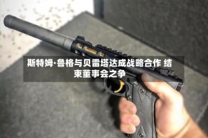 斯特姆·鲁格与贝雷塔达成战略合作 结束董事会之争