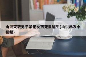 山洪突袭男子紧抱女孩死里逃生(山洪暴发小视频)