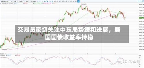 交易员密切关注中东局势缓和进展，美国国债收益率持稳-第2张图片