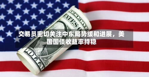 交易员密切关注中东局势缓和进展，美国国债收益率持稳-第1张图片