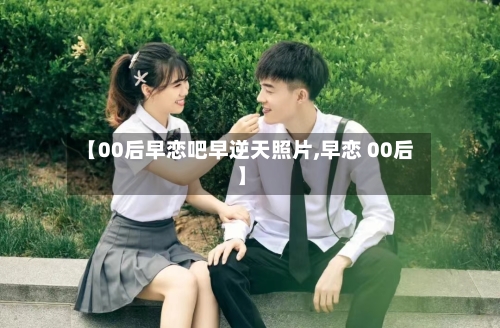 【00后早恋吧早逆天照片,早恋 00后】-第1张图片