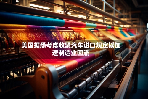 美国据悉考虑收紧汽车进口规定以加速制造业回流-第3张图片