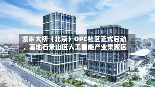 紫东太初（北京）OPC社区正式启动	，落地石景山区人工智能产业集聚区-第1张图片