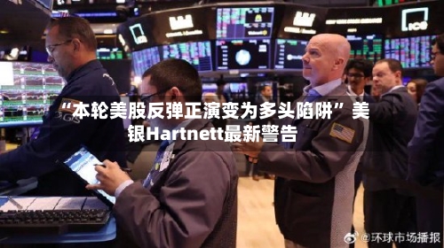 “本轮美股反弹正演变为多头陷阱	” 美银Hartnett最新警告-第1张图片