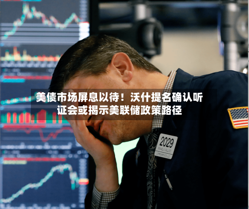 美债市场屏息以待！沃什提名确认听证会或揭示美联储政策路径-第1张图片