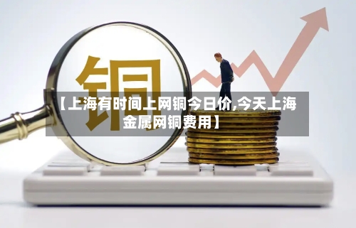 【上海有时间上网铜今日价,今天上海金属网铜费用】-第3张图片