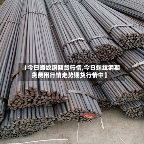 【今日螺纹钢期货行情,今日螺纹钢期货费用行情走势期货行情中】-第2张图片