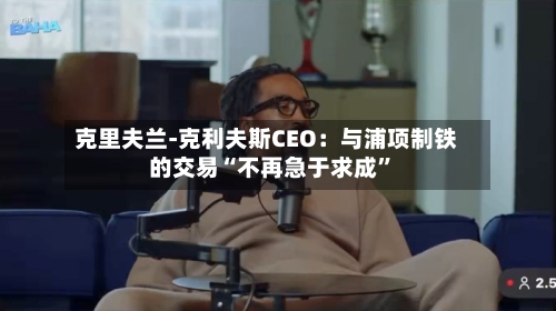 克里夫兰-克利夫斯CEO：与浦项制铁的交易“不再急于求成”-第3张图片