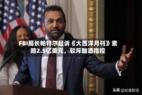 FBI局长帕特尔起诉《大西洋月刊》索赔2.5亿美元	，驳斥酗酒指控-第1张图片