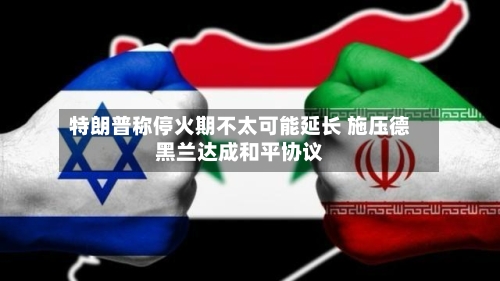 特朗普称停火期不太可能延长 施压德黑兰达成和平协议-第1张图片