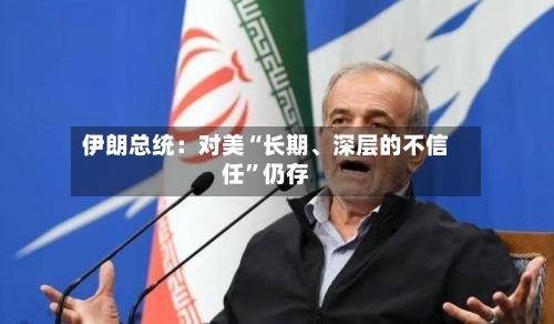 伊朗总统：对美“长期、深层的不信任”仍存-第1张图片